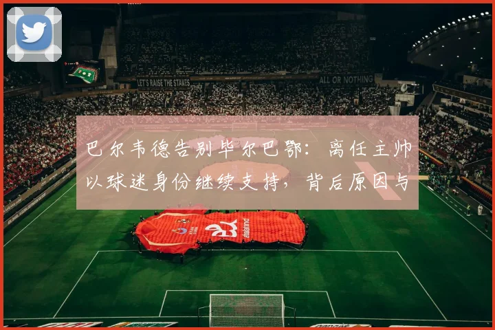 巴尔韦德告别毕尔巴鄂：离任主帅以球迷身份继续支持，背后原因与球队未来展望