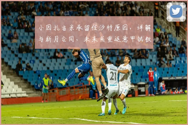 小因扎吉亲承留任沙特原因，详解与新月合同，未来或重返意甲执教
