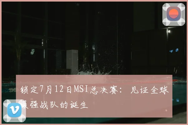 锁定7月12日MSI总决赛：见证全球最强战队的诞生