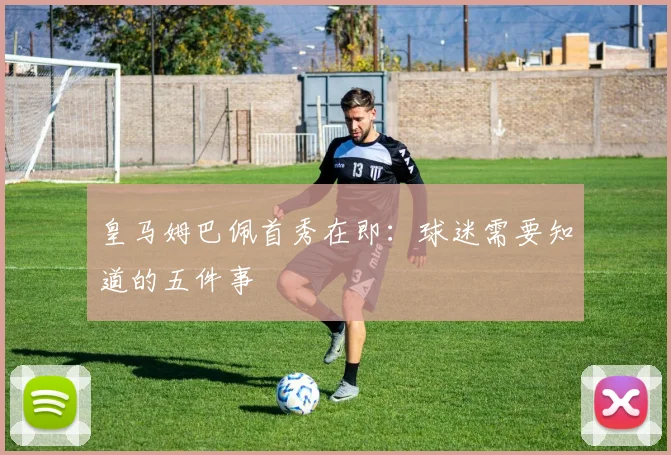 皇马姆巴佩首秀在即:球迷需要知道的五件事