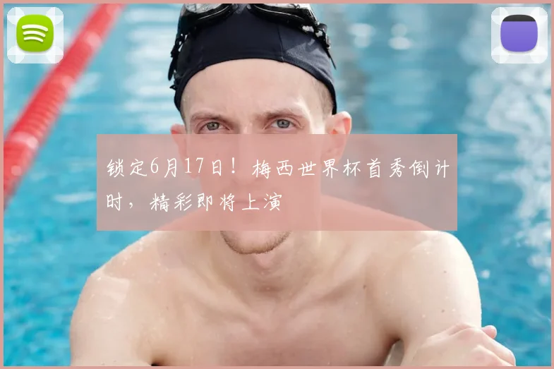 锁定6月17日！梅西世界杯首秀倒计时，精彩即将上演