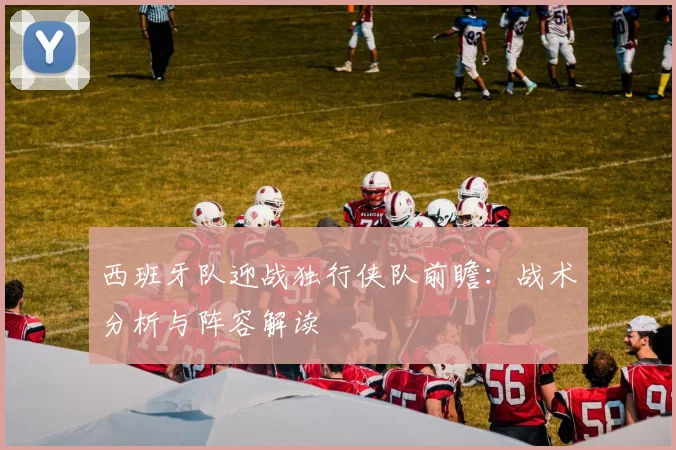 西班牙队迎战独行侠队前瞻:战术分析与阵容解读