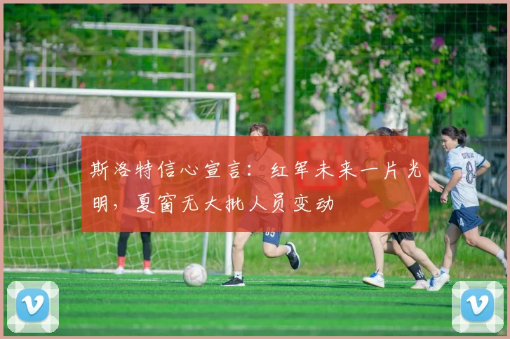 斯洛特信心宣言：红军未来一片光明，夏窗无大批人员变动