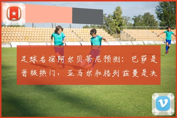 足球名宿阿尔贝蒂尼预测：巴萨是晋级热门，亚马尔和格列兹曼是决定性关键球员，附阵容深度解析