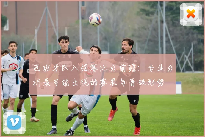西班牙队八强赛比分前瞻：专业分析最可能出现的赛果与晋级形势