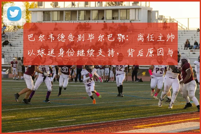 巴尔韦德告别毕尔巴鄂:离任主帅以球迷身份继续支持,背后原因与球队未来展望
