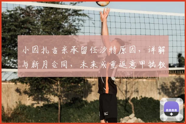 小因扎吉亲承留任沙特原因,详解与新月合同,未来或重返意甲执教